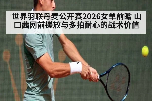 世界羽联丹麦公开赛2026女单前瞻 山口茜网前搓放与多拍耐心的战术价值