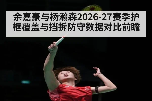 余嘉豪与杨瀚森2026-27赛季护框覆盖与挡拆防守数据对比前瞻