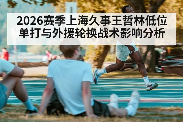 2026赛季上海久事王哲林低位单打与外援轮换战术影响分析